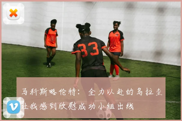 马科斯略伦特：全力以赴的乌拉圭让我感到欣慰成功小组出线