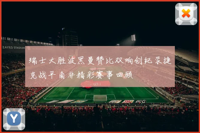 瑞士大胜波黑曼赞比双响创纪录捷克战平南非精彩赛事回顾