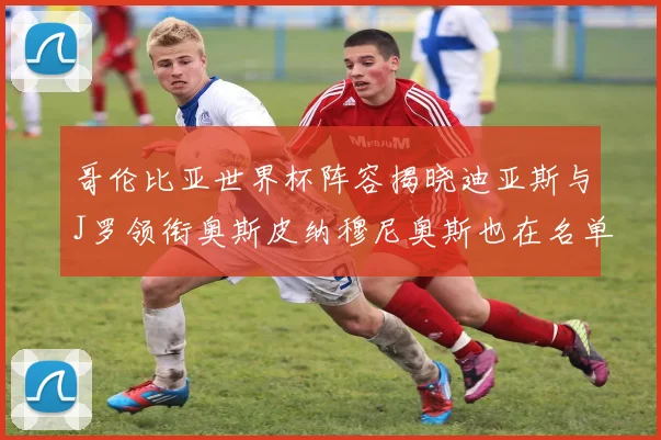 哥伦比亚世界杯阵容揭晓迪亚斯与J罗领衔奥斯皮纳穆尼奥斯也在名单中