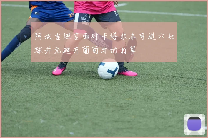 阿坎吉坦言面对卡塔尔本可进六七球并无避开葡萄牙的打算