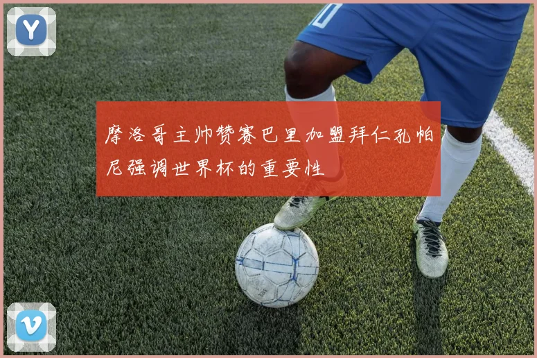 摩洛哥主帅赞赛巴里加盟拜仁孔帕尼强调世界杯的重要性