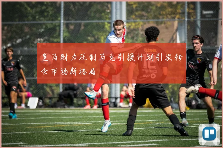 皇马财力压制马竞引援计划引发转会市场新格局