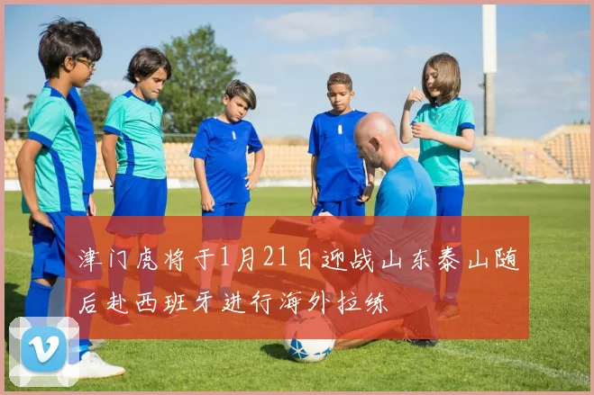 津门虎将于1月21日迎战山东泰山随后赴西班牙进行海外拉练