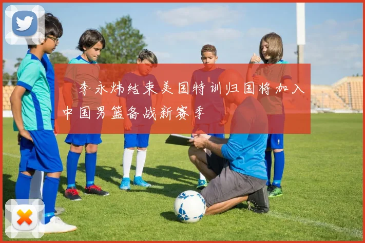 偰李永炜结束美国特训归国将加入中国男篮备战新赛季