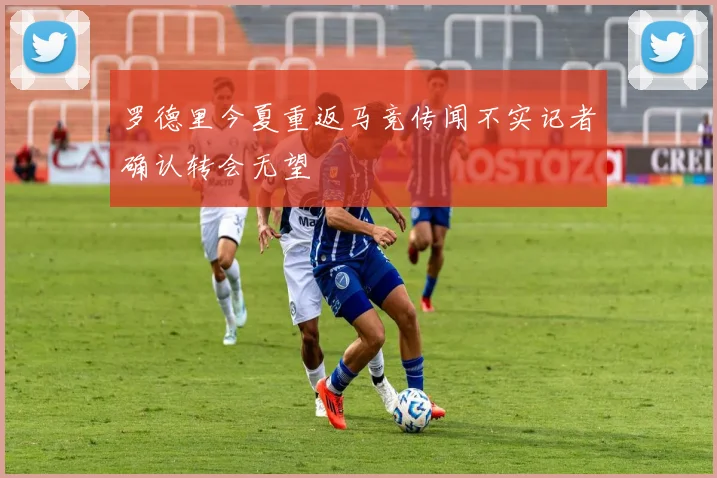罗德里今夏重返马竞传闻不实记者确认转会无望