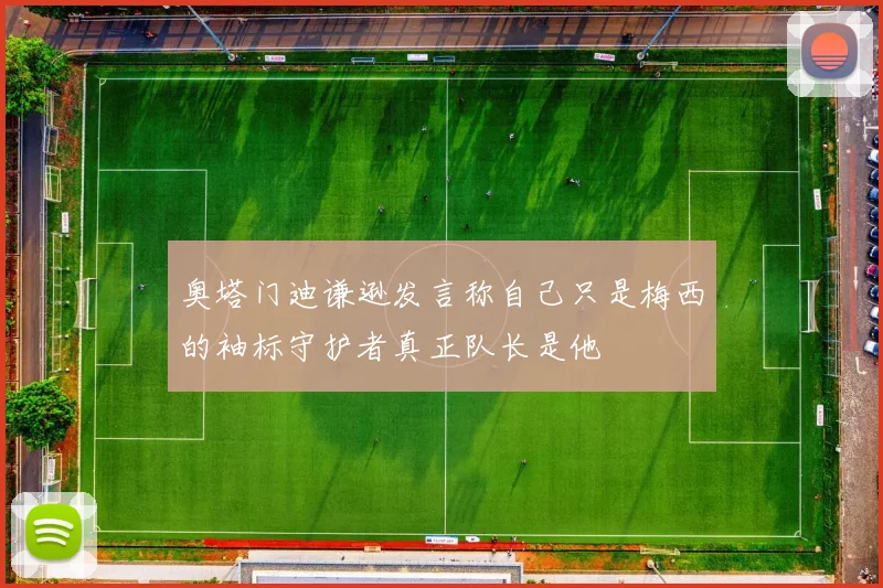 奥塔门迪谦逊发言称自己只是梅西的袖标守护者真正队长是他