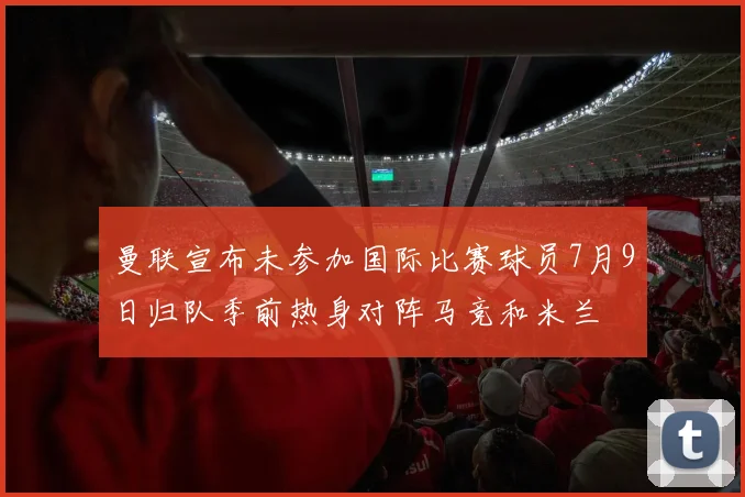 曼联宣布未参加国际比赛球员7月9日归队季前热身对阵马竞和米兰