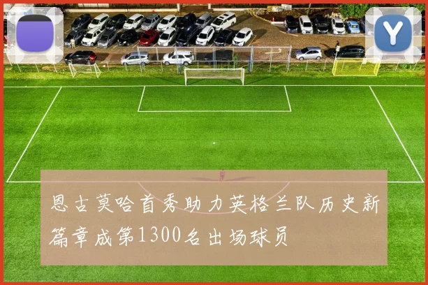 恩古莫哈首秀助力英格兰队历史新篇章成第1300名出场球员