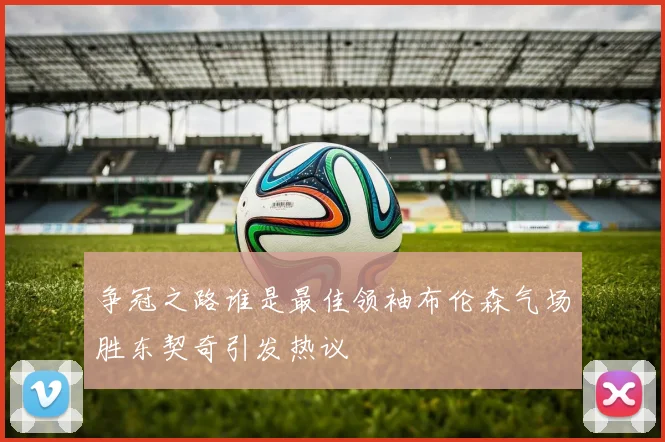 争冠之路谁是最佳领袖布伦森气场胜东契奇引发热议