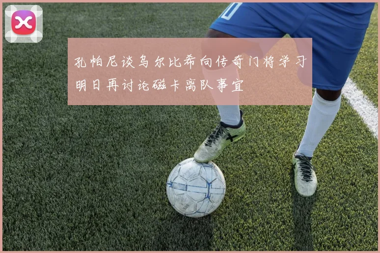 孔帕尼谈乌尔比希向传奇门将学习明日再讨论磁卡离队事宜
