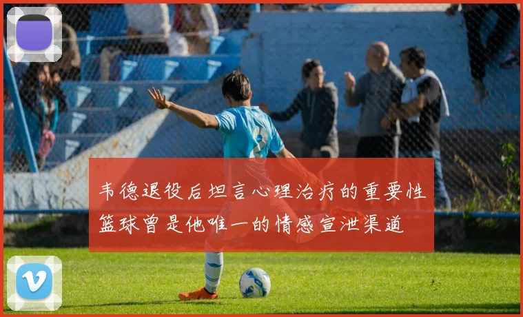 韦德退役后坦言心理治疗的重要性篮球曾是他唯一的情感宣泄渠道