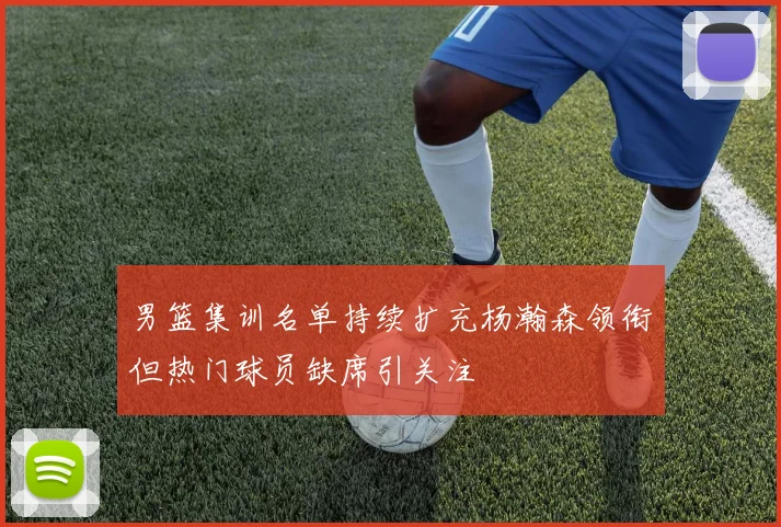 男篮集训名单持续扩充杨瀚森领衔但热门球员缺席引关注