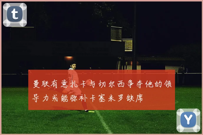 曼联有意扎卡与切尔西争夺他的领导力或能弥补卡塞米罗缺席