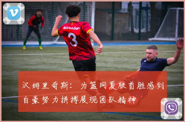 汉姆里奇斯：为篮网夏联首胜感到自豪努力拼搏展现团队精神
