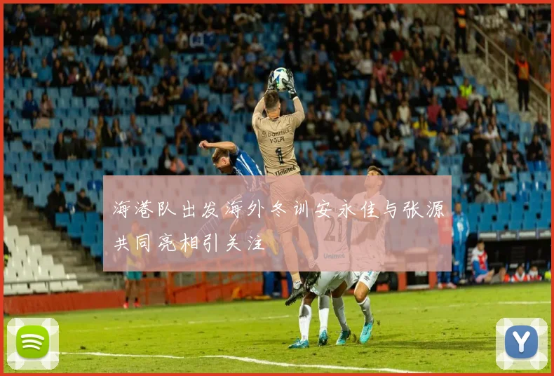 海港队出发海外冬训安永佳与张源共同亮相引关注