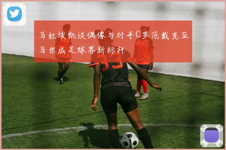 马杜埃凯谈偶像与对手C罗范戴克亚马尔成足球界新标杆
